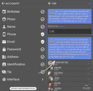 This is the account's tip view. Once set, your default tip amount will be auto-added at the end of a trip to the final price. Keep in mind, in-app default tip amounts cannot exceed $2.00 but you are welcome to tip with any size of cash. Alternatively, you can set a custom tip amount for each faved driver. If your custom tip amount less than or equal to your default tip amount then the custom tip amount will automatically be set to your default tip amount. Keep in mind, in-app custom tip amounts cannot exceed $60.00 but you are welcome to tip with any size of cash.